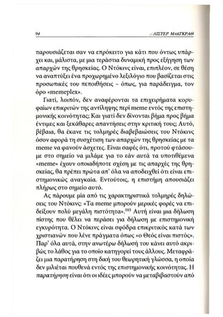 94                                          ΛΛΙΣΤΕΡ ΜΑΚΓΚΡΛΘ



παρουσιάζεται σαν να επρόκειτο για κάτι που όντως υπάρ-
χει και, μάλιστα, με μια τεράστια δυναμική προς εξήγηση των
απαρχών της θρησκείας. Ο Ντόκινς είναι, επιπλέον, σε θέση
να αναπτύξει ένα προχωρημένο λεξιλόγιο που βασίζεται στις
προσωπικές του πεποιθήσεις - όπως, για παράδειγμα, τον
όρο «memeplex».
   Γιατί, λοιπόν, δεν αναφέρονται τα επιχειρήματα κορυ-
φαίων επικριτών της αντίληψης περί meme εντός της επιστη-
μονικής κοινότητας; Και γιατί δεν δίνονται βήμα προς βήμα
έντιμες και ξεκάθαρες απαντήσεις στην κριτική τους; Αυτό,
βέβαια, θα έκανε τις τολμηρές διαβεβαιώσεις του Ντόκινς
όσον αφορά τη συσχέτιση των απαρχών της θρησκείας με τα
meme να φανούν άσχετες. Είναι σαφές ότι, προτού φτάσου-
με στο σημείο να μιλάμε για το εάν αυτά τα υποτιθέμενα
«meme» έχουν οποιαδήποτε σχέση με τις απαρχές της θρη-
σκείας, θα πρέπει πρώτα απ' όλα να αποδειχθεί ότι είναι επι-
στημονικώς αναγκαία. Εντούτοις, η επιστήμη απουσιάζει
πλήρως στο σημείο αυτό.
    Ας πάρουμε μία από τις χαρακτηριστικά τολμηρές δηλώ-
σεις του Ντόκινς: «Τα meme μπορούν μερικές φορές να επι-
δείξουν πολύ μεγάλη πιστότητα».103 Αυτή είναι μια δήλωση
πίστης που θέλει να περάσει για δήλωση με επιστημονική
εγκυρότητα. Ο Ντόκινς είναι σφόδρα επικριτικός κατά των
χριστιανών που λένε πράγματα όπως «ο Θεός είναι πιστός».
Παρ' όλα αυτά, στην ανωτέρω δήλωσή του κάνει αυτό ακρι-
βώς το λάθος για το οποίο κατηγορεί τους άλλους. Μεταφρά-
ζει μια παρατήρηση στη δική του θεωρητική γλώσσα, η οποία
δεν μιλιέται πουθενά εντός της επιστημονικής κοινότητας. Η
παρατήρηση είναι ότι οι ιδέες μπορούν να μεταβιβαστούν από
 