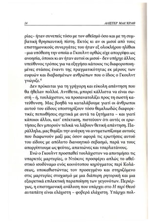 14                                        ΑΛΙΣΤΕΡ   ΜΑΚΙ^ΚΡΑΘ



ρίας- ήταν συνεπείς τόσο με τον αθεϊσμό όσο και με τη συμ-
βατική θρησκευτική πίστη. Εκτός κι αν οι μισοί από τους
επιστημονικούς συνεργάτες του ήταν εξ ολοκλήρου ηλίθιοι
-μια υπόθεση την οποία ο Γκουλντ ορθώς είχε απορρίψει ως
ανοησία, όποιοι κι αν ήταν αυτοί οι μισοί- δεν υπήρχε άλλος
υπεύθυνος τρόπος για να εξηγήσει κάποιος τις διαφοροποιη-
μένες στάσεις έναντι της πραγματικότητας εκ μέρους των
ευφυών και διαβασμένων ανθρώπων που ο ίδιος ο Γκουλντ
γνώριζε.4
   Δεν πρόκειται για τη γρήγορη και εύκολη απάντηση που
θα ήθελαν πολλοί. Αντίθετα, μπορεί κάλλιστα να είναι σω-
στή - ή, τουλάχιστον, να προσανατολίζει προς τη σωστή κα-
τεύθυνση. Μας βοηθά να καταλάβουμε γιατί οι άνθρωποι
αυτού του είδους υποστηρίζουν τόσο θεμελιωδώς διαφορε-
τικές πεποιθήσεις σχετικά με αυτά τα ζητήματα - και γιατί
κάποιοι άλλοι, κατ' επέκταση, πιστεύουν ότι αυτές οι ερω-
τήσεις δεν μπορούν τελικά να λάβουν θετική απάντηση. Πα-
ράλληλα, μας θυμίζει την ανάγκη να αντιμετωπίζουμε αυτούς
που διαφωνούν μαζί μας όσον αφορά τις ερωτήσεις αυτού
του είδους με απόλυτο διανοητικό σεβασμό, παρά να τους
απορρίπτουμε ως ψεύτες, απατεώνες και τσαρλατάνους.
   Ενώ ο Γκουλντ προσπαθεί τουλάχιστον να αποτιμήσει τις
υπαρκτές μαρτυρίες, ο Ντόκινς προσφέρει απλώς το αθεϊ-
στικό ισοδύναμο ενός κοινότοπου κηρύγματος περί Κολά-
σεως, υποκαθιστώντας τον προσεγμένο και στηριζόμενο
στις μαρτυρίες στοχασμό με μια διάπυρη ρητορική και μια
εξαιρετικά επιλεκτική παραποίηση των γεγονότων. Περιέρ-
γως, η επιστημονική ανάλυση που υπάρχει στο Η περί Θεού
αυταπάτη είναι ελάχιστη - φοβερά ελάχιστη. Υπάρχει πολ-
 