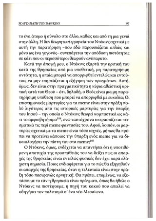 Η ΑΥΤΑΠΑΤΗ   TOY DA WKINS                                95



το ένα άτομο ή σύνολο στο άλλο, καθώς και από τη μια γενιά
στην άλλη. Η δεν θεωρητική ερμηνεία του Ντόκινς σχετικά με
αυτή την παρατήρηση -που εδώ παρουσιάζεται απλώς και
μόνο ως ένα γεγονός- συνεπάγεται την απόδοση πιστότητας
σε κάτι που οι περισσότεροι θεωρούν ανύπαρκτο.
    Κατά την άποψή μου, ο Ντόκινς εξαρτά την κριτική του
κατά της θρησκείας από μια υποθετική, μη παρατηρήσιμη
οντότητα, η οποία μπορεί να απορριφθεί εντελώς και εντού-
τοις να μην επηρεάζεται η εξήγηση των πραγμάτων. Αυτή,
όμως, δεν είναι στην πραγματικότητα η κύρια αθεϊστική κρι-
τική κατά του Θεού - ότι, δηλαδή, ο Θεός είναι μια μη παρα-
τηρήσιμη υπόθεση που μπορεί να απορριφθεί με ευκολία; Οι
επιστημονικές μαρτυρίες για τα meme είναι στην πράξη πο-
λύ λιγότερες από τις ιστορικές μαρτυρίες για την ύπαρξη
του Ιησού - την οποία ο Ντόκινς θεωρεί κομπαστικά ως κά-
τι το αμφισβητήσιμο104, ενώ ταυτόχρονα υπερασπίζεται πει-
σματικά τις περί meme φαντασίες του. Αφού, λοιπόν, οι μαρ-
τυρίες σχετικά με τα meme είναι τόσο ισχνές, μήπως θα πρέ-
πει να προτείνει κάποιος την ύπαρξη ενός meme για να δι-
καιολογήσει την πίστη του στα meme; 105
    Ο Ντόκινς, όμως, ενδέχεται να απαντήσει ότι η υποτιθέ-
μενη αποτυχία της προσπάθειάς του να δείξει πως οι απαρ-
χές της θρησκείας είναι εντελώς φυσικές δεν έχει παρά ελά-
χιστη σημασία. Ποιος ενδιαφέρεται για το πώς θα εξηγηθούν
οι απαρχές της θρησκείας, όταν η τελευταία είναι στην πρά-
ξη τόσο πασιφανώς αρνητική; Θα πρέπει, επομένως, να εξε-
τάσουμε το εάν η θρησκεία είναι πράγματι, όπως θα ήθελε ο
Ντόκινς να πιστέψουμε, η πηγή του κακού που απειλεί να
οδηγήσει τον πολιτισμό σ' ένα νέο Μεσαίωνα.
 