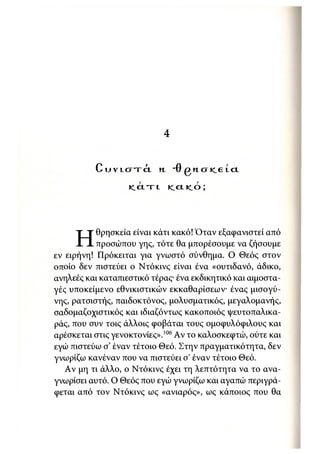 4


          C υ ν ι σ τ ά          Η       Ό   Β   Η   Α   >CE   LCL




                   I C C L T L           KLCLICO;




           θρησκεία είναι κάτι κακό! Όταν εξαφανιστεί από
     Η     προσώπου γης, τότε θα μπορέσουμε να ζήσουμε
εν ειρήνη! Πρόκειται για γνωστό σύνθημα. Ο Θεός στον
οποίο δεν πιστεύει ο Ντόκινς είναι ένα «ουτιδανό, άδικο,
ανηλεές και καταπιεστικό τέρας· ένα εκδικητικό και αιμοστα-
γές υποκείμενο εθνικιστικών εκκαθαρίσεων· ένας μισογύ-
νης, ρατσιστής, παιδοκτόνος, μολυσματικός, μεγαλομανής,
σαδομαζοχιστικός και ιδιαζόντως κακοποιός ψευτοπαλικα-
ράς, που συν τοις άλλοις φοβάται τους ομοφυλόφιλους και
αρέσκεται στις γενοκτονίες».' 06 Αν το καλοσκεφτώ, ούτε και
εγώ πιστεύω σ' έναν τέτοιο Θεό. Στην πραγματικότητα, δεν
γνωρίζω κανέναν που να πιστεύει σ έναν τέτοιο Θεό.
   Αν μη τι άλλο, ο Ντόκινς έχει τη λεπτότητα να το ανα-
γνωρίσει αυτό. Ο Θεός που εγώ γνωρίζω και αγαπώ περιγρά-
φεται από τον Ντόκινς ως «ανιαρός», ως κάποιος που θα
 