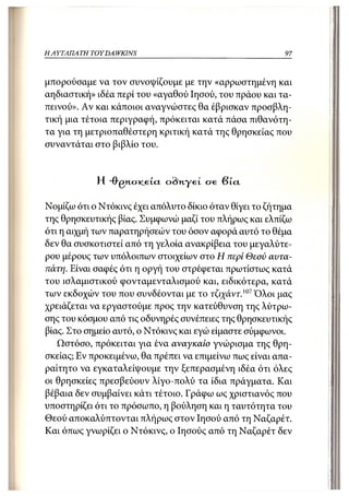 Η ΑΥΤΑΠΑΤΗ   TOY DA WKINS                                 97



μπορούσαμε να τον συνοψίζουμε με την «αρρωστημένη και
αηδιαστική» ιδέα περί του «αγαθού Ιησού, του πράου και τα-
πεινού». Αν και κάποιοι αναγνώστες θα έβρισκαν προσβλη-
τική μια τέτοια περιγραφή, πρόκειται κατά πάσα πιθανότη-
τα για τη μετριοπαθέστερη κριτική κατά της θρησκείας που
συναντάται στο βιβλίο του.


              Η -frgn.c7K.eici o<Wyet ere β ί α

Νομίζω ότι ο Ντόκινς έχει απόλυτο δίκιο όταν θίγει το ζήτημα
της θρησκευτικής βίας. Συμφωνώ μαζί του πλήρως και ελπίζω
ότι η αιχμή των παρατηρήσεών του όσον αφορά αυτό το θέμα
δεν θα συσκοτιστεί από τη γελοία ανακρίβεια του μεγαλύτε-
ρου μέρους των υπόλοιπων στοιχείων στο Η περί Θεού αυτα-
πάτη. Είναι σαφές ότι η οργή του στρέφεται πρωτίστως κατά
του ισλαμιστικού φονταμενταλισμού και, ειδικότερα, κατά
των εκδοχών του που συνδέονται με το τ^άντ. 1 0 7 Όλοι μας
χρειάζεται να εργαστούμε προς την κατεύθυνση της λύτρω-
σης του κόσμου από τις οδυνηρές συνέττειες της θρησκευτικής
βίας. Στο σημείο αυτό, ο Ντόκινς και εγώ είμαστε σύμφωνοι.
   Ωστόσο, πρόκειται για ένα αναγκαίο γνώρισμα της θρη-
σκείας; Εν προκειμένω, θα πρέπει να επιμείνω πως είναι απα-
ραίτητο να εγκαταλείψουμε την ξεπερασμένη ιδέα ότι όλες
οι θρησκείες πρεσβεύουν λίγο-πολύ τα ίδια πράγματα. Και
βέβαια δεν συμβαίνει κάτι τέτοιο. Γράφω ως χριστιανός που
υποστηρίζει ότι το πρόσωπο, η βούληση και η ταυτότητα του
Θεού αποκαλύπτονται πλήρως στον Ιησού από τη Ναζαρέτ.
Και ό?τως γνωρίζει ο Ντόκινς, ο Ιησούς από τη Ναζαρέτ δεν
 