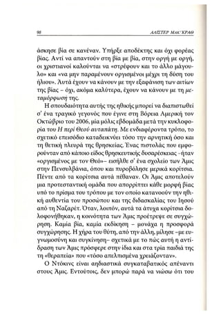 98                                       ΑΛΙΣΤΕΡ ΜΑΚΙ^ΚΡΑΘ



άσκησε βία σε κανέναν. Υπήρξε αποδέκτης και όχι φορέας
βίας. Αντί να απαντούν στη βία με βία, στην οργή με οργή,
οι χριστιανοί καλούνται να «στρέφουν και το άλλο μάγου-
λο» και «να μην παραμένουν οργισμένοι μέχρι τη δύση του
ήλιου». Αυτά έχουν να κάνουν με την εξαφάνιση των αιτίων
της βίας - όχι, ακόμα καλύτερα, έχουν να κάνουν με τη με-
ταμόρφωση της.
   Η σπουδαιότητα αυτής της ηθικής μπορεί να διαπιστωθεί
σ' ένα τραγικό γεγονός που έγινε στη Βόρεια Αμερική τον
Οκτώβριο του 2006, μία μόλις εβδομάδα μετά την κυκλοφο-
ρία του Η περί Θεού αυταπάτη. Με ενδιαφέροντα τρόπο, το
σχετικό επεισόδιο καταδεικνύει τόσο την αρνητική όσο και
τη θετική πλευρά της θρησκείας. Ένας πιστολάς που εμφο-
ρούνταν από κάποιο είδος θρησκευτικής δυσαρέσκειας -ήταν
«οργισμένος με τον Θεό»- εισήλθε σ' ένα σχολείο των Αμις
στην Πενσυλβάνια, όπου και πυροβόλησε μερικά κορίτσια.
Πέντε από τα κορίτσια αυτά πέθαναν. Οι Αμις αποτελούν
μια προτεσταντική ομάδα που απορρίπτει κάθε μορφή βίας
υπό το πρίσμα του τρόπου με τον οποίο κατανοούν την ηθι-
κή αυθεντία του προσώπου και της διδασκαλίας του Ιησού
από τη Ναζαρέτ. Όταν, λοιπόν, αυτά τα άτυχα κορίτσια δο-
λοφονήθηκαν, η κοινότητα των Αμις προέτρεψε σε συγχώ-
ρηση. Καμία βία, καμία εκδίκηση - μονάχα η προσφορά
συγχώρησης. Η χήρα του θύτη, από την άλλη, μίλησε -με ευ-
γνωμοσύνη και συγκίνηση- σχετικά με το πώς αυτή η αντί-
δραση των Άμις πρόσφερε στην ίδια και στα τρία παιδιά της
τη «θεραπεία» που «τόσο απελπισμένα χρειάζονταν».
   Ο Ντόκινς είναι αηδιαστικά συγκαταβατικός απέναντι
στους Άμις. Εντούτοις, δεν μπορώ παρά να νιώσω ότι του
 