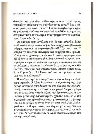 Η Α ΥΤΑΠΑ ΤΗ TOY DA WKINS                                99



διαφεύγει κάτι που είναι μάλλον σημαντικό στην από μέρους
του κάθετη απόρριψη της σπουδαιότητάς τους.108 Εάν ο κό-
σμος έμοιαζε περισσότερο στον Ιησού από τη Ναζαρέτ, η βία
θα μπορούσε κάλλιστα να αποτελεί παρελθόν. Αυτή, όμως,
δεν φαίνεται να αποτελεί μια απάντηση με την οποία αισθά-
νεται άνετα ο Ντόκινς.
    Ως κάποιος που μεγάλωσε στη Βόρεια Ιρλανδία, ξέρω
πολύ καλά από θρησκευτική βία. Δεν υπάρχει αμφιβολία ότι
η θρησκεία μπορεί να παραγάγει βία· αλλά όχι μόνο αυτή. Η
ιστορία του εικοστού αιώνα μάς έχει οδηγήσει στην εφιαλτι-
κή επίγνωση σχετικά με το πώς ο πολιτικός εξτρεμισμός μπο-
ρεί εξίσου να προκαλέσει βία. Στη Λατινική Αμερική, εκα-
τομμύρια άνθρωποι φαίνεται πως έχουν «εξαφανιστεί» ως
αποτέλεσμα απηνών επιχειρήσεων βίας εκ μέρους ακροδε-
ξιών πολιτικών και των στρατιωτικών υποστηρικτών τους.
Στην Καμπότζη, ο Πολ Ποτ εξαφάνισε εκατομμύρια εν ονό-
ματι του σοσιαλισμού.109
    Η ανάδυση της Σοβιετικής'Ενωσης είχε τη δική της ιδιαί-
τερη σημασία. Ο Λένιν θεωρούσε την εξαφάνιση της θρη-
σκείας κεντρικής σπουδαιότητας στο πλαίσιο της σοσιαλι-
στικής επανάστασης και έθεσε σε εφαρμογή διάφορα μέτρα
που αποσκοπούσαν στο ξερίζωμα των θρησκευτικών πεποι-
θήσεων μέσω «της παρατεταμένης χρήσης βίας». Μία από
τις μεγαλύτερες τραγωδίες αυτής της σκοτεινής εποχής στην
ιστορία της ανθρωπότητας ήταν ότι όσοι επεδίωξαν να εξα-
φανίσουν τις θρησκευτικές πεποιθήσεις μέσω της βίας και
της καταπίεσης πίστευαν ότι νομιμοποιούνταν να κάνουν κά-
τι τέτοιο. Δεν λογοδοτούσαν σε καμία εξουσία ανώτερη από
εκείνη του κράτους.
 