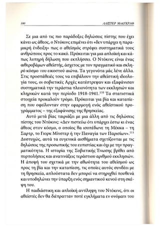 100                                       ΛΛΙΣΤΕΡ   ΜΑΚΓΚΡΛΘ



   Σε μια από τις πιο παράδοξες δηλώσεις πίστης που έχει
κάνει ως άθεος, ο Ντόκινς επιμένει ότι «δεν υπάρχει η παρα-
μικρή ένδειξη» πως ο αθεϊσμός στρέφει συστηματικά τους
ανθρώπους προς το κακό. Πρόκειται για μια απλοϊκή και κά-
πως λυπηρή δήλωση που εκπλήσσει. Ο Ντόκινς είναι ένας
αιθεροβάμων αθεϊστής, άσχετος με τον πραγματικό και σκλη-
ρό κόσμο του εικοστού αιώνα. Τα γεγονότα μάς λένε άλλα.
Στις προσπάθειές τους να επιβάλουν την αθεϊστική ιδεολο-
γία τους, οι σοβιετικές Αρχές κατέστρεψαν και εξαφάνισαν
συστηματικά την τεράστια πλειονότητα των εκκλησιών και
κληρικών κατά την περίοδο 1918-1941.110 Τα στατιστικά
στοιχεία προκαλούν τρόμο. Πρόκειται για βία και καταπίε-
ση που οφείλονταν στην εφαρμογή ενός αθεϊστικού προ-
γράμματος - της εξαφάνισης της θρησκείας.
   Αυτό μετά βίας ταιριάζει με μια άλλη από τις δηλώσεις
πίστης του Ντόκινς: «Δεν πιστεύω ότι υπάρχει έστω κι ένας
άθεος στον κόσμο, ο οποίος θα ισοπέδωνε τη Μέκκα - τη
Σαρτρ, το Γιορκ Μίνστερ ή την Παναγία των Παρισίων».111
Δυστυχώς, αυτά τα ευγενικά αισθήματα σχετίζονται με τις
δηλώσεις της προσωπικής του ευπιστίας και όχι με την πραγ-
ματικότητα. Η ιστορία της Σοβιετικής Ένωσης βρίθει από
πυρπολήσεις και ανατινάξεις τεράστιου αριθμού εκκλησιών.
Η άποψή του σχετικά με την αθωότητα του αθεϊσμού ως
προς τη βία και την καταπίεση, τις οποίες αυτός συνδέει με
τη θρησκεία, απλούστατα δεν μπορεί να στηριχθεί πουθενά
και υποδηλώνει την ύπαρξη ενός σημαντικού κενού στη σκέ-
ψη του.
   Η παιδιάστικη και απλοϊκή αντίληψη του Ντόκινς, ότι οι
αθεϊστές δεν θα διέπρατταν ποτέ εγκλήματα εν ονόματι του
 