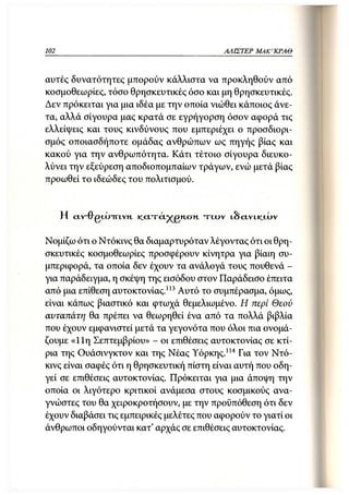 102                                              ΑΛΙΣΤΕΡ ΜΑΚΙ^ΚΡΑΘ



αυτές δυνατότητες μπορούν κάλλιστα να προκληθούν από
κοσμοθεωρίες, τόσο θρησκευτικές όσο και μη θρησκευτικές.
Δεν πρόκειται για μια ιδέα με την οποία νιώθει κάποιος άνε-
τα, αλλά σίγουρα μας κρατά σε εγρήγορση όσον αφορά τις
ελλείψεις και τους κινδύνους που εμπεριέχει ο προσδιορι-
σμός οποιασδήποτε ομάδας ανθρώπων ως πηγής βίας και
κακού για την ανθρωπότητα. Κάτι τέτοιο σίγουρα διευκο-
λύνει την εξεύρεση αποδιοπομπαίων τράγων, ενώ μετά βίας
προωθεί το ιδεώδες του πολιτισμού.


      Η α.ν~θ gcju-IRTVH,   K.CTTCTP^jgn.c7H   των   LSCIVLK_<JL>V



Νομίζω ότι ο Ντόκινς θα διαμαρτυρόταν λέγοντας ότι οι θρη-
σκευτικές κοσμοθεωρίες προσφέρουν κίνητρα για βίαιη συ-
μπεριφορά, τα οποία δεν έχουν τα ανάλογά τους πουθενά -
για παράδειγμα, η σκέψη της εισόδου στον Παράδεισο έπειτα
από μια επίθεση αυτοκτονίας.113 Αυτό το συμπέρασμα, όμως,
είναι κάπως βιαστικό και φτωχά θεμελιωμένο. Η περί Θεού
αυταπάτη θα πρέπει να θεωρηθεί ένα από τα πολλά βιβλία
που έχουν εμφανιστεί μετά τα γεγονότα που όλοι πια ονομά-
ζουμε «11η Σεπτεμβρίου» - οι επιθέσεις αυτοκτονίας σε κτί-
ρια της Ουάσινγκτον και της Νέας Υόρκης.114 Για τον Ντό-
κινς είναι σαφές ότι η θρησκευτική πίστη είναι αυτή που οδη-
γεί σε επιθέσεις αυτοκτονίας. Πρόκειται για μια άποψη την
οποία οι λιγότερο κριτικοί ανάμεσα στους κοσμικούς ανα-
γνώστες του θα χειροκροτήσουν, με την προϋπόθεση ότι δεν
έχουν διαβάσει τις εμπειρικές μελέτες που αφορούν το γιατί οι
άνθρωποι οδηγούνται κατ' αρχάς σε επιθέσεις αυτοκτονίας.
 