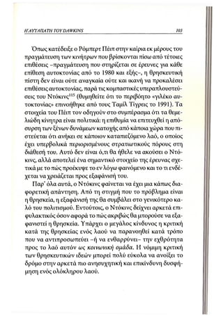 Η ΑΥΓΑ Π Α ΤΗ TOYDA WKINS                                 103



   Όπως κατέδειξε ο Ρόμπερτ Πέιπ στην καίρια εκ μέρους του
πραγμάτευση των κινήτρων που βρίσκονται πίσω από τέτοιες
επιθέσεις -πραγμάτευση που στηρίζεται σε έρευνες για κάθε
επίθεση αυτοκτονίας από το 1980 και εξής-, η θρησκευτική
πίστη δεν είναι ούτε αναγκαία ούτε και ικανή να προκαλέσει
επιθέσεις αυτοκτονίας, παρά τις κομπαστικές υπεραπλουστεύ-
σεις του Ντόκινς 115 (θυμηθείτε ότι το περιβόητο «γιλέκο αυ-
τοκτονίας» επινοήθηκε από τους Ταμίλ Τίγρεις το 1991). Τα
στοιχεία του Πέιπ τον οδηγούν στο συμπέρασμα ότι τα θεμε-
λιώδη κίνητρα είναι πολιτικά: η επιθυμία να επιτευχθεί η από-
συρση των ξένων δυνάμεων κατοχής από κάποια χώρα που πι-
στεύεται ότι ανήκει σε κάποιον καταπιεζόμενο λαό, ο οποίος
έχει υπερβολικά περιορισμένους στρατιωτικούς πόρους στη
διάθεσή του. Αυτό δεν είναι ό,τι θα ήθελε να ακούσει ο Ντό-
κινς, αλλά αποτελεί ένα σημαντικό στοιχείο της έρευνας σχε-
τικά με το πώς προέκυψε το εν λόγω φαινόμενο και το τι ενδέ-
χεται να χρειάζεται προς εξαφάνισή του.
   Παρ' όλα αυτά, ο Ντόκινς φαίνεται να έχει μια κάπως δια-
φορετική απάντηση. Από τη στιγμή που το πρόβλημα είναι
η θρησκεία, η εξαφάνισή της θα συμβάλει στο γενικότερο κα-
λό του πολιτισμού. Εντούτοις, ο Ντόκινς δείχνει αρκετά επι-
φυλακτικός όσον αφορά το πώς ακριβώς θα μπορούσε να εξα-
φανιστεί η θρησκεία. Υπάρχει ο μεγάλος κίνδυνος η κριτική
κατά της θρησκείας ενός λαού να παρανοηθεί κατά τρόπο
που να αντιπροσωπεύει - ή να ενθαρρύνει- την εχθρότητα
προς το λαό αυτόν ως κοινωνική ομάδα. Η νόμιμη κριτική
των θρησκευτικών ιδεών μπορεί πολύ εύκολα να ανοίξει το
δρόμο στην αρκετά πιο ανησυχητική και επικίνδυνη δυσφή-
μηση ενός ολόκληρου λαού.
 