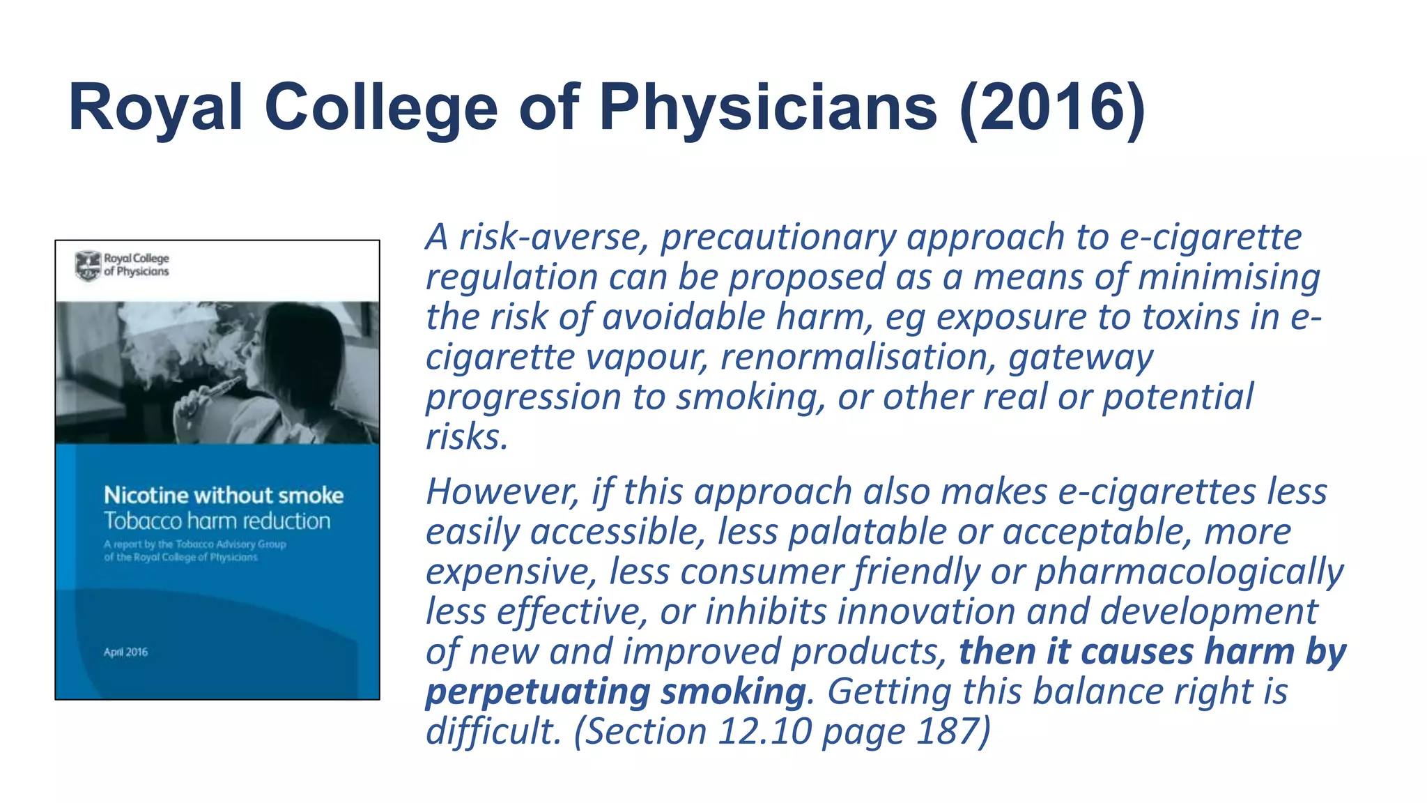 Royal College of Physicians (2016)
A risk-averse, precautionary approach to e-cigarette
regulation can be proposed as a means of minimising
the risk of avoidable harm, eg exposure to toxins in e-
cigarette vapour, renormalisation, gateway
progression to smoking, or other real or potential
risks.
However, if this approach also makes e-cigarettes less
easily accessible, less palatable or acceptable, more
expensive, less consumer friendly or pharmacologically
less effective, or inhibits innovation and development
of new and improved products, then it causes harm by
perpetuating smoking. Getting this balance right is
difficult. (Section 12.10 page 187)
 