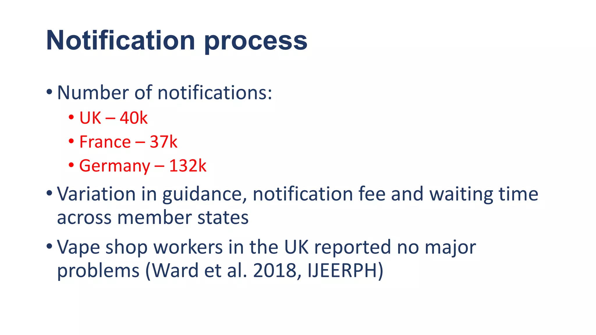 Notification process
• Number of notifications:
• UK – 40k
• France – 37k
• Germany – 132k
• Variation in guidance, notification fee and waiting time
across member states
• Vape shop workers in the UK reported no major
problems (Ward et al. 2018, IJEERPH)
 