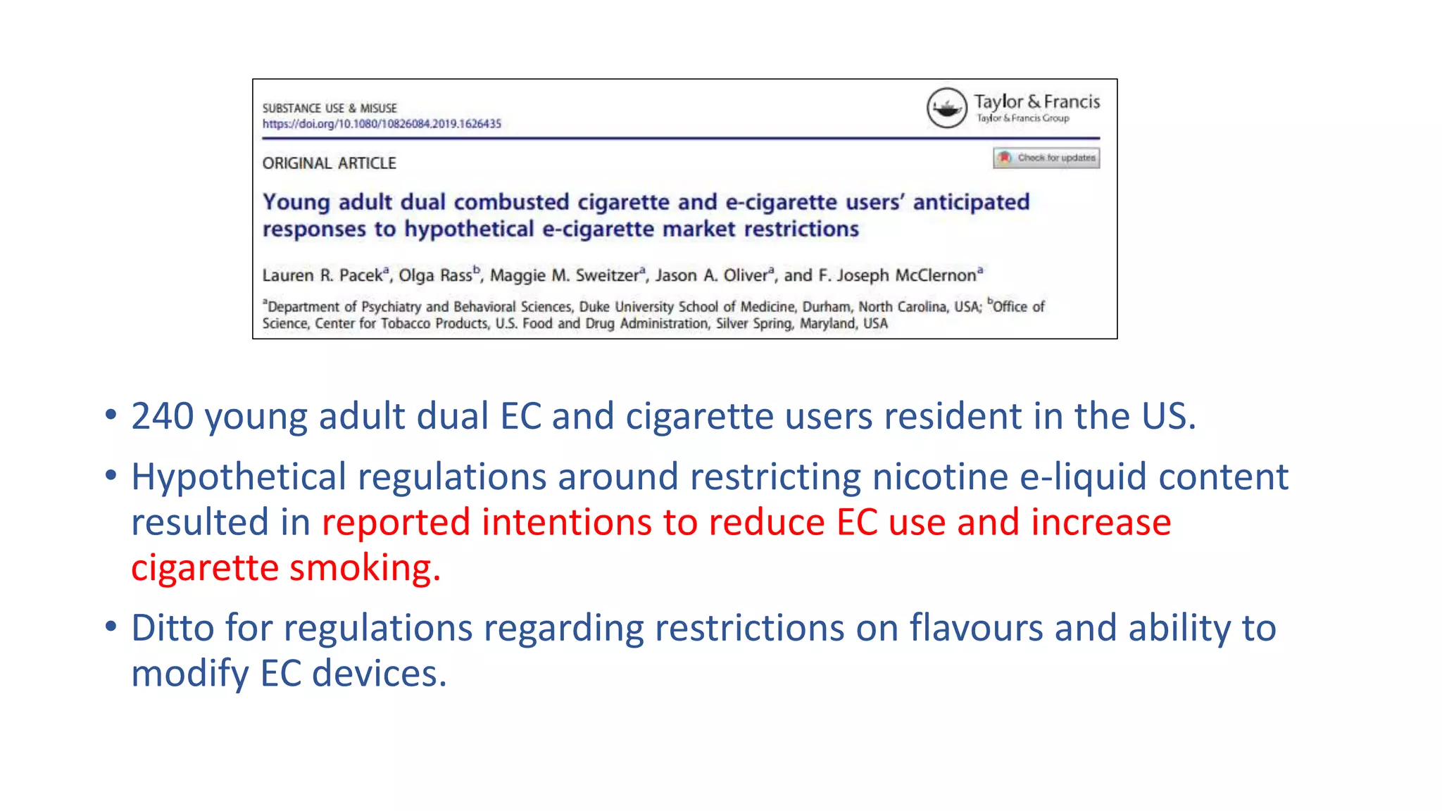 • 240 young adult dual EC and cigarette users resident in the US.
• Hypothetical regulations around restricting nicotine e-liquid content
resulted in reported intentions to reduce EC use and increase
cigarette smoking.
• Ditto for regulations regarding restrictions on flavours and ability to
modify EC devices.
 