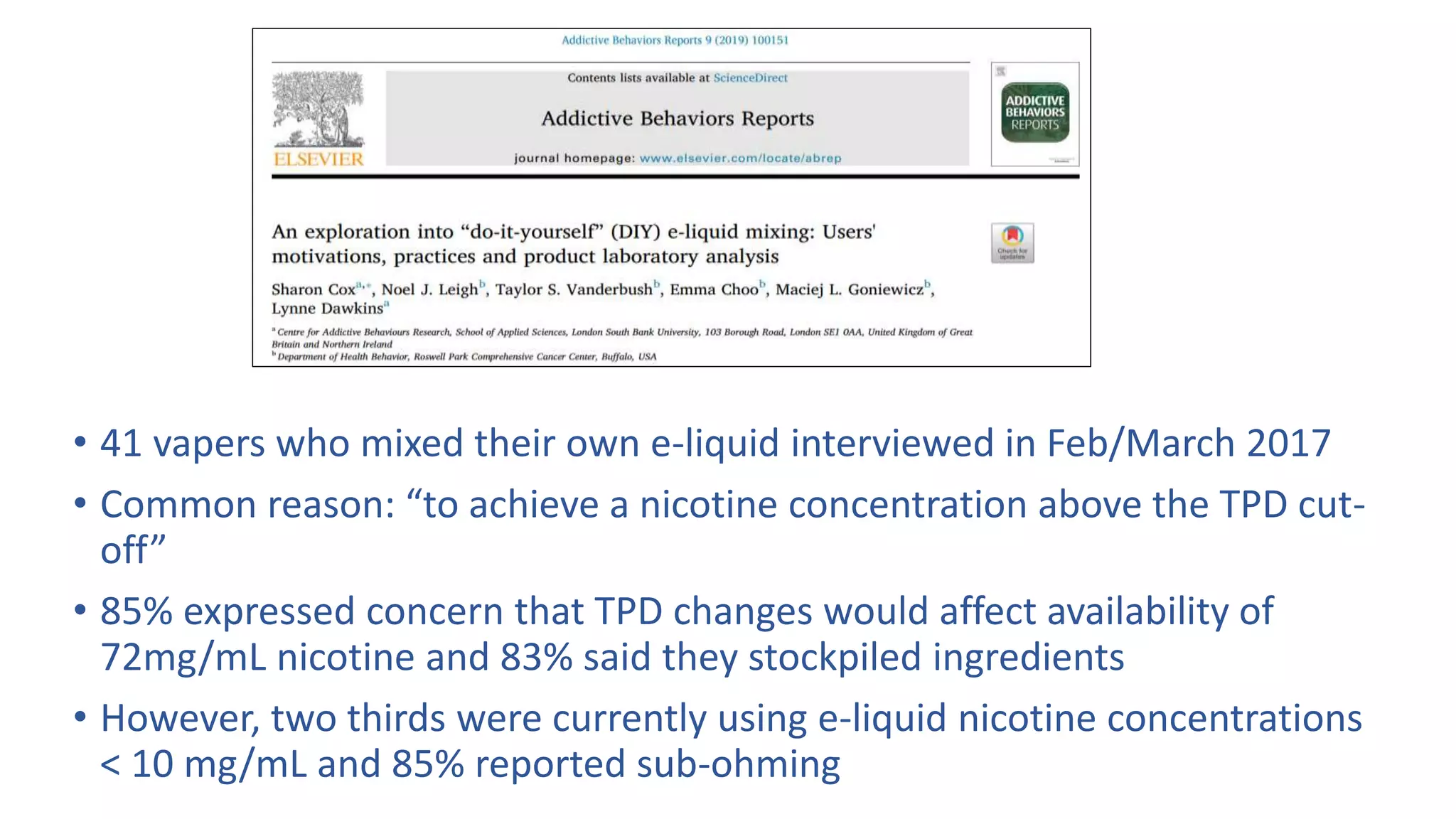 • 41 vapers who mixed their own e-liquid interviewed in Feb/March 2017
• Common reason: “to achieve a nicotine concentration above the TPD cut-
off”
• 85% expressed concern that TPD changes would affect availability of
72mg/mL nicotine and 83% said they stockpiled ingredients
• However, two thirds were currently using e-liquid nicotine concentrations
< 10 mg/mL and 85% reported sub-ohming
 