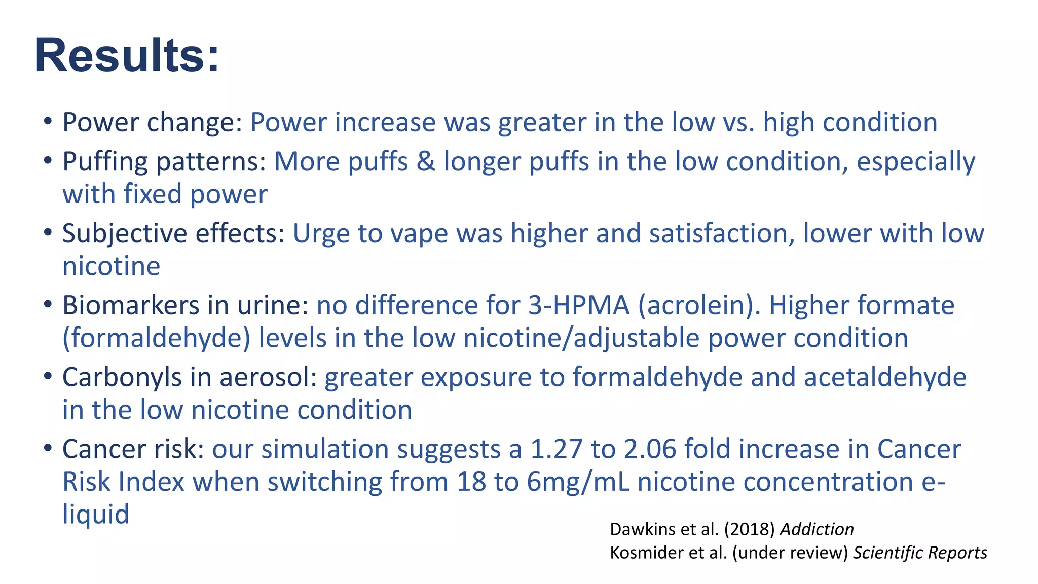 Results:
• Power change: Power increase was greater in the low vs. high condition
• Puffing patterns: More puffs & longer puffs in the low condition, especially
with fixed power
• Subjective effects: Urge to vape was higher and satisfaction, lower with low
nicotine
• Biomarkers in urine: no difference for 3-HPMA (acrolein). Higher formate
(formaldehyde) levels in the low nicotine/adjustable power condition
• Carbonyls in aerosol: greater exposure to formaldehyde and acetaldehyde
in the low nicotine condition
• Cancer risk: our simulation suggests a 1.27 to 2.06 fold increase in Cancer
Risk Index when switching from 18 to 6mg/mL nicotine concentration e-
liquid Dawkins et al. (2018) Addiction
Kosmider et al. (under review) Scientific Reports
 