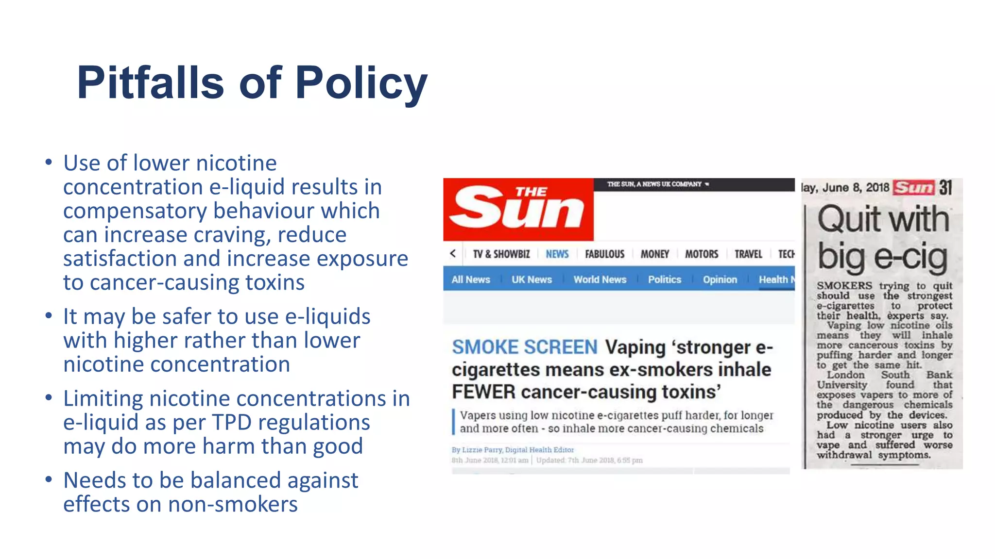 Pitfalls of Policy
• Use of lower nicotine
concentration e-liquid results in
compensatory behaviour which
can increase craving, reduce
satisfaction and increase exposure
to cancer-causing toxins
• It may be safer to use e-liquids
with higher rather than lower
nicotine concentration
• Limiting nicotine concentrations in
e-liquid as per TPD regulations
may do more harm than good
• Needs to be balanced against
effects on non-smokers
 