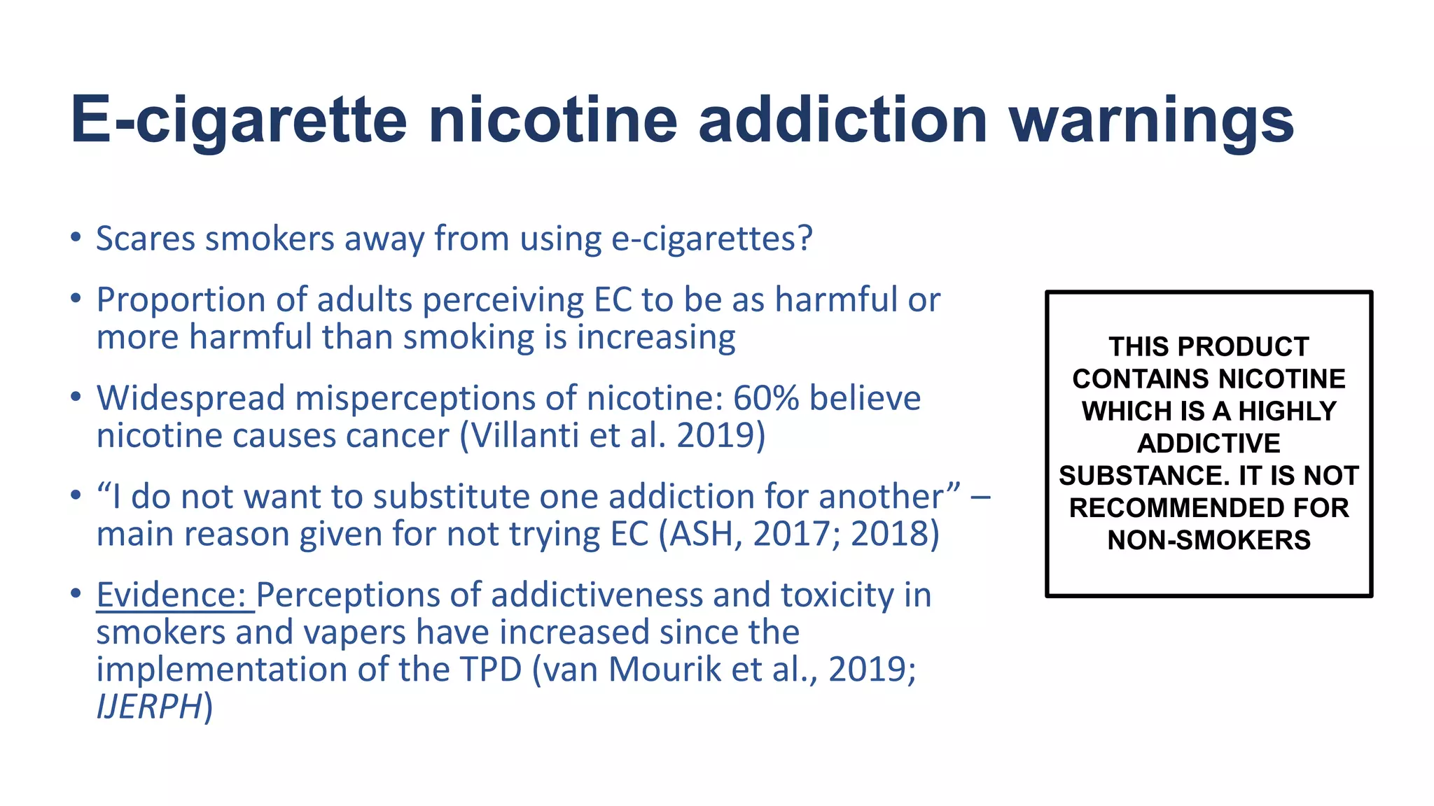 E-cigarette nicotine addiction warnings
• Scares smokers away from using e-cigarettes?
• Proportion of adults perceiving EC to be as harmful or
more harmful than smoking is increasing
• Widespread misperceptions of nicotine: 60% believe
nicotine causes cancer (Villanti et al. 2019)
• “I do not want to substitute one addiction for another” –
main reason given for not trying EC (ASH, 2017; 2018)
• Evidence: Perceptions of addictiveness and toxicity in
smokers and vapers have increased since the
implementation of the TPD (van Mourik et al., 2019;
IJERPH)
THIS PRODUCT
CONTAINS NICOTINE
WHICH IS A HIGHLY
ADDICTIVE
SUBSTANCE. IT IS NOT
RECOMMENDED FOR
NON-SMOKERS
 