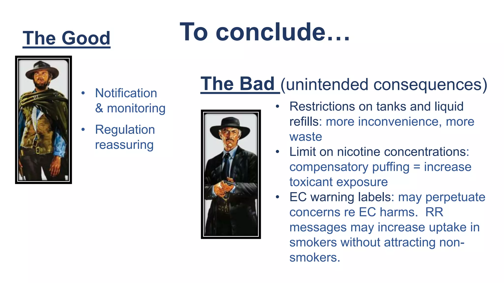 The Good
• Restrictions on tanks and liquid
refills: more inconvenience, more
waste
• Limit on nicotine concentrations:
compensatory puffing = increase
toxicant exposure
• EC warning labels: may perpetuate
concerns re EC harms. RR
messages may increase uptake in
smokers without attracting non-
smokers.
• Notification
& monitoring
• Regulation
reassuring
The Bad (unintended consequences)
To conclude…
 