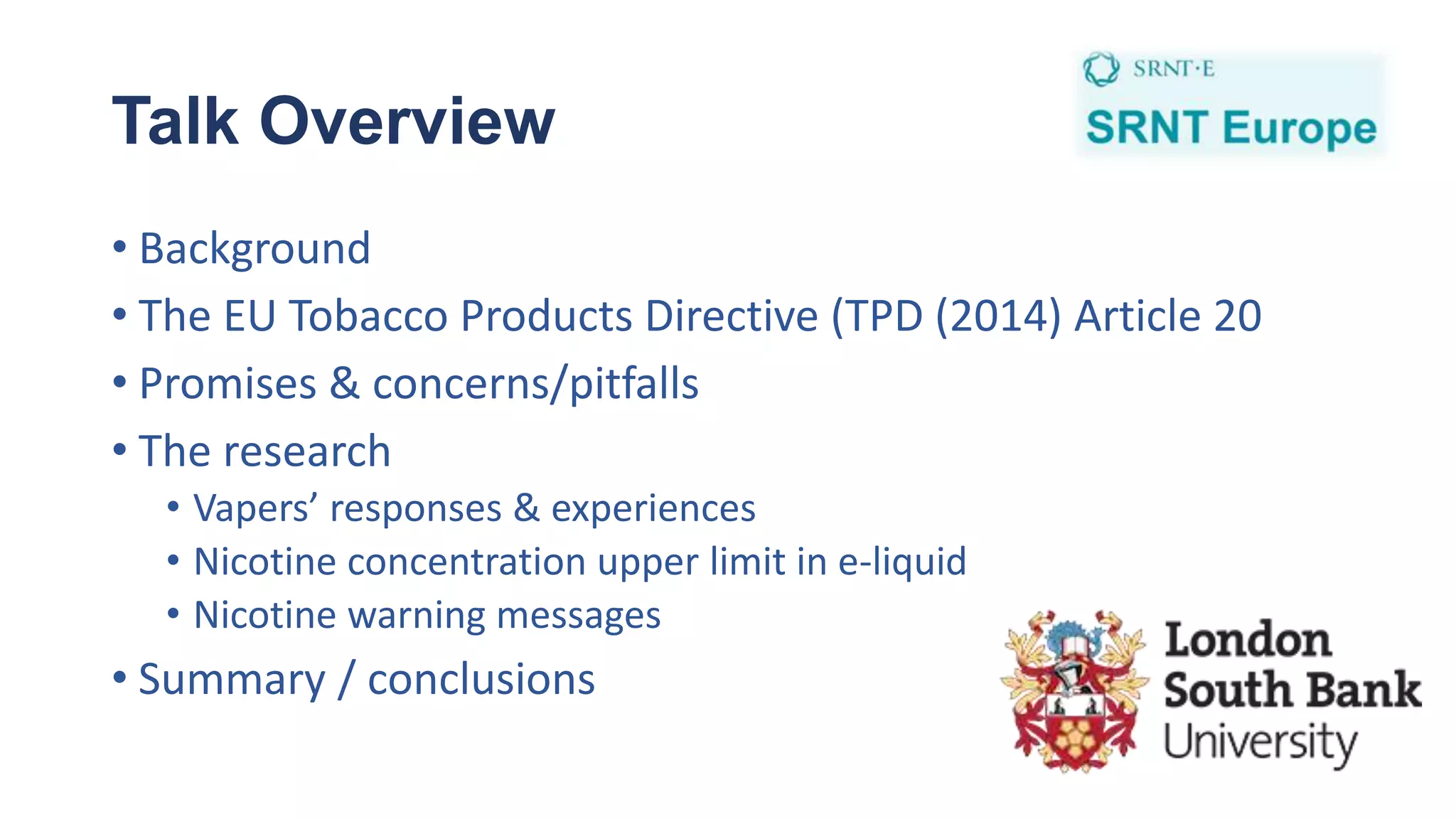 Talk Overview
• Background
• The EU Tobacco Products Directive (TPD (2014) Article 20
• Promises & concerns/pitfalls
• The research
• Vapers’ responses & experiences
• Nicotine concentration upper limit in e-liquid
• Nicotine warning messages
• Summary / conclusions
 
