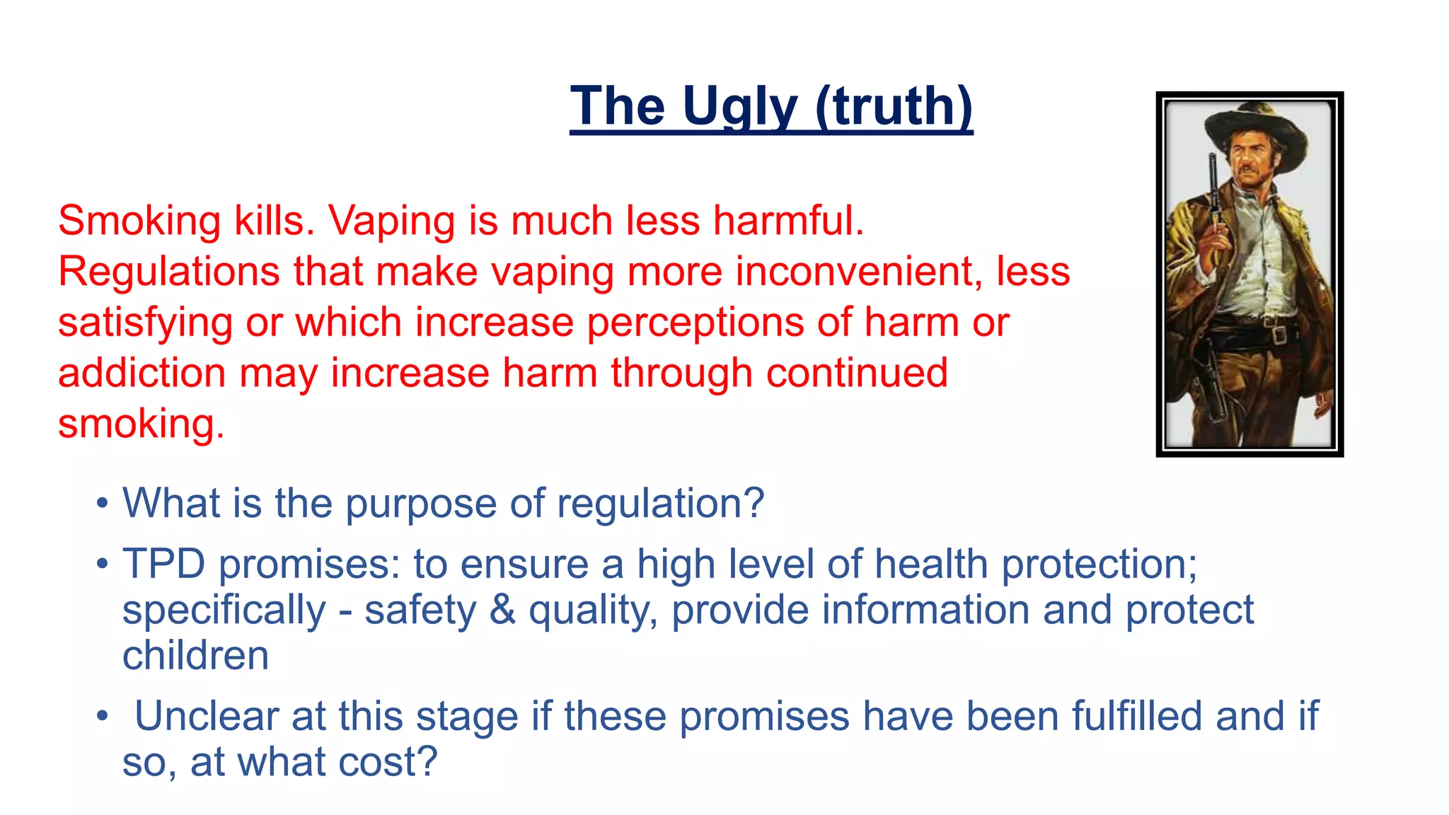 Smoking kills. Vaping is much less harmful.
Regulations that make vaping more inconvenient, less
satisfying or which increase perceptions of harm or
addiction may increase harm through continued
smoking.
The Ugly (truth)
• What is the purpose of regulation?
• TPD promises: to ensure a high level of health protection;
specifically - safety & quality, provide information and protect
children
• Unclear at this stage if these promises have been fulfilled and if
so, at what cost?
 