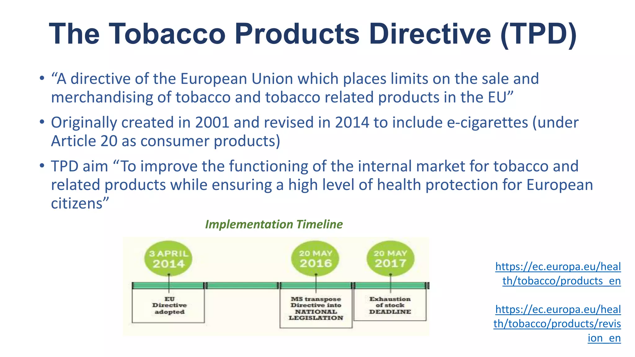 The Tobacco Products Directive (TPD)
• “A directive of the European Union which places limits on the sale and
merchandising of tobacco and tobacco related products in the EU”
• Originally created in 2001 and revised in 2014 to include e-cigarettes (under
Article 20 as consumer products)
• TPD aim “To improve the functioning of the internal market for tobacco and
related products while ensuring a high level of health protection for European
citizens”
https://ec.europa.eu/heal
th/tobacco/products_en
https://ec.europa.eu/heal
th/tobacco/products/revis
ion_en
Implementation Timeline
 