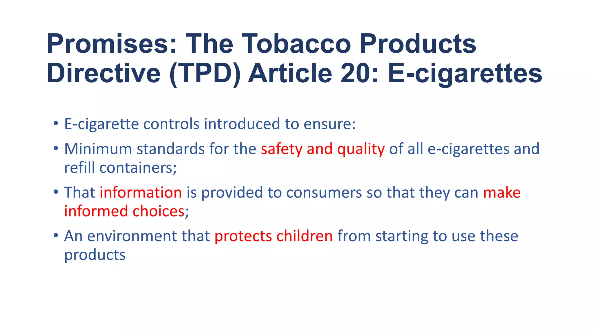Promises: The Tobacco Products
Directive (TPD) Article 20: E-cigarettes
• E-cigarette controls introduced to ensure:
• Minimum standards for the safety and quality of all e-cigarettes and
refill containers;
• That information is provided to consumers so that they can make
informed choices;
• An environment that protects children from starting to use these
products
 