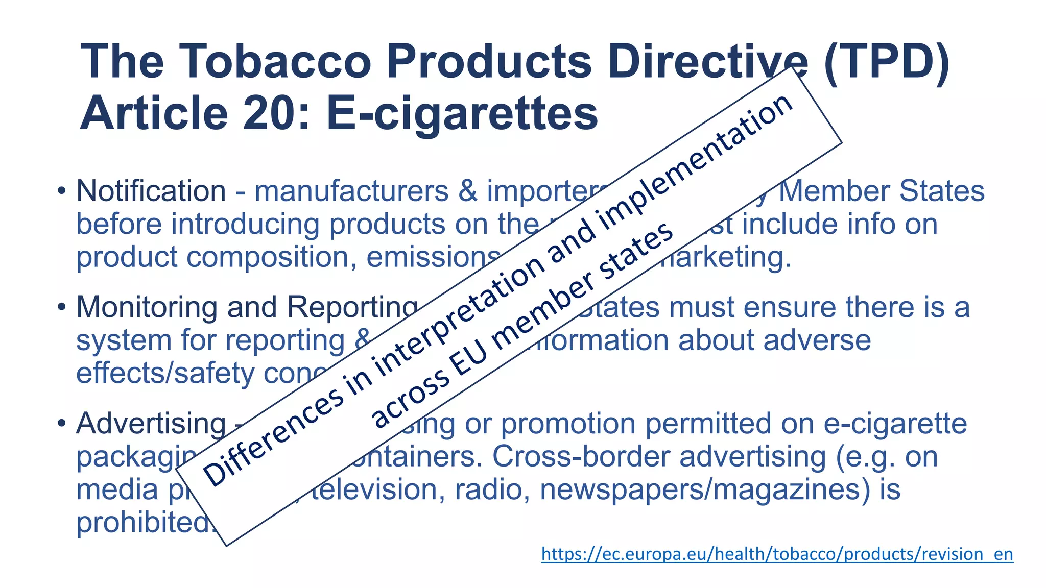The Tobacco Products Directive (TPD)
Article 20: E-cigarettes
https://ec.europa.eu/health/tobacco/products/revision_en
• Notification - manufacturers & importers must notify Member States
before introducing products on the market. Must include info on
product composition, emissions and sales/marketing.
• Monitoring and Reporting – Member States must ensure there is a
system for reporting & collecting information about adverse
effects/safety concerns.
• Advertising – No advertising or promotion permitted on e-cigarette
packaging or re-fill containers. Cross-border advertising (e.g. on
media platforms, television, radio, newspapers/magazines) is
prohibited.
 