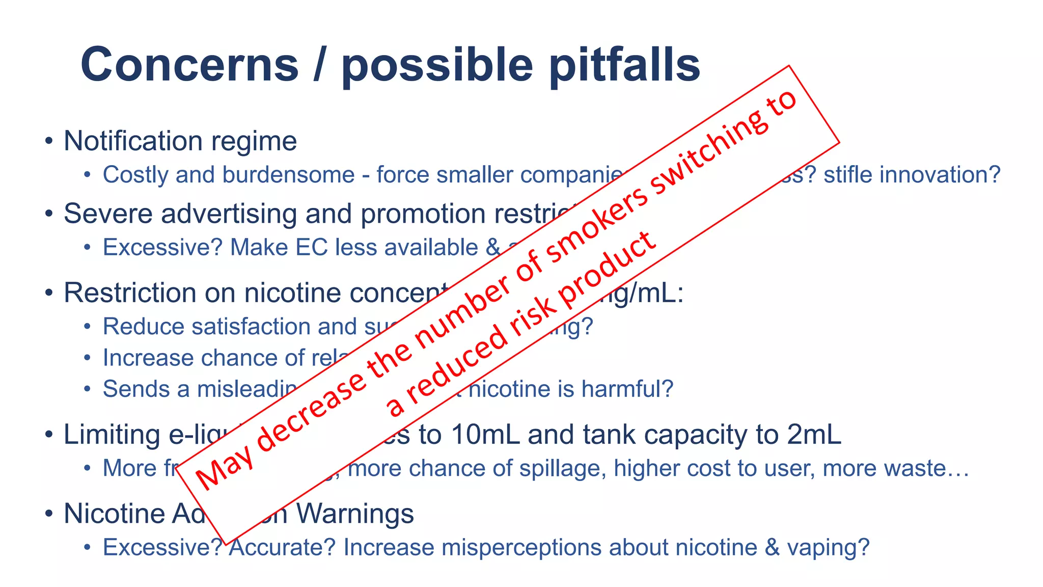 Concerns / possible pitfalls
• Notification regime
• Costly and burdensome - force smaller companies out of business? stifle innovation?
• Severe advertising and promotion restrictions
• Excessive? Make EC less available & attractive?
• Restriction on nicotine concentration at 20mg/mL:
• Reduce satisfaction and successful switching?
• Increase chance of relapse?
• Sends a misleading message that nicotine is harmful?
• Limiting e-liquid refill bottles to 10mL and tank capacity to 2mL
• More frequent refilling, more chance of spillage, higher cost to user, more waste…
• Nicotine Addiction Warnings
• Excessive? Accurate? Increase misperceptions about nicotine & vaping?
 