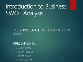 Introduction to Business
SWOT Analysis
TO BE PRESENTED TO: RESPECTABLE SIR
ZAHID
PRESENTED BY:
• SHAJIA KHAN
• NASIYA PERVEZ
• SARAH ALAVI
• NOOR QAMAR
 