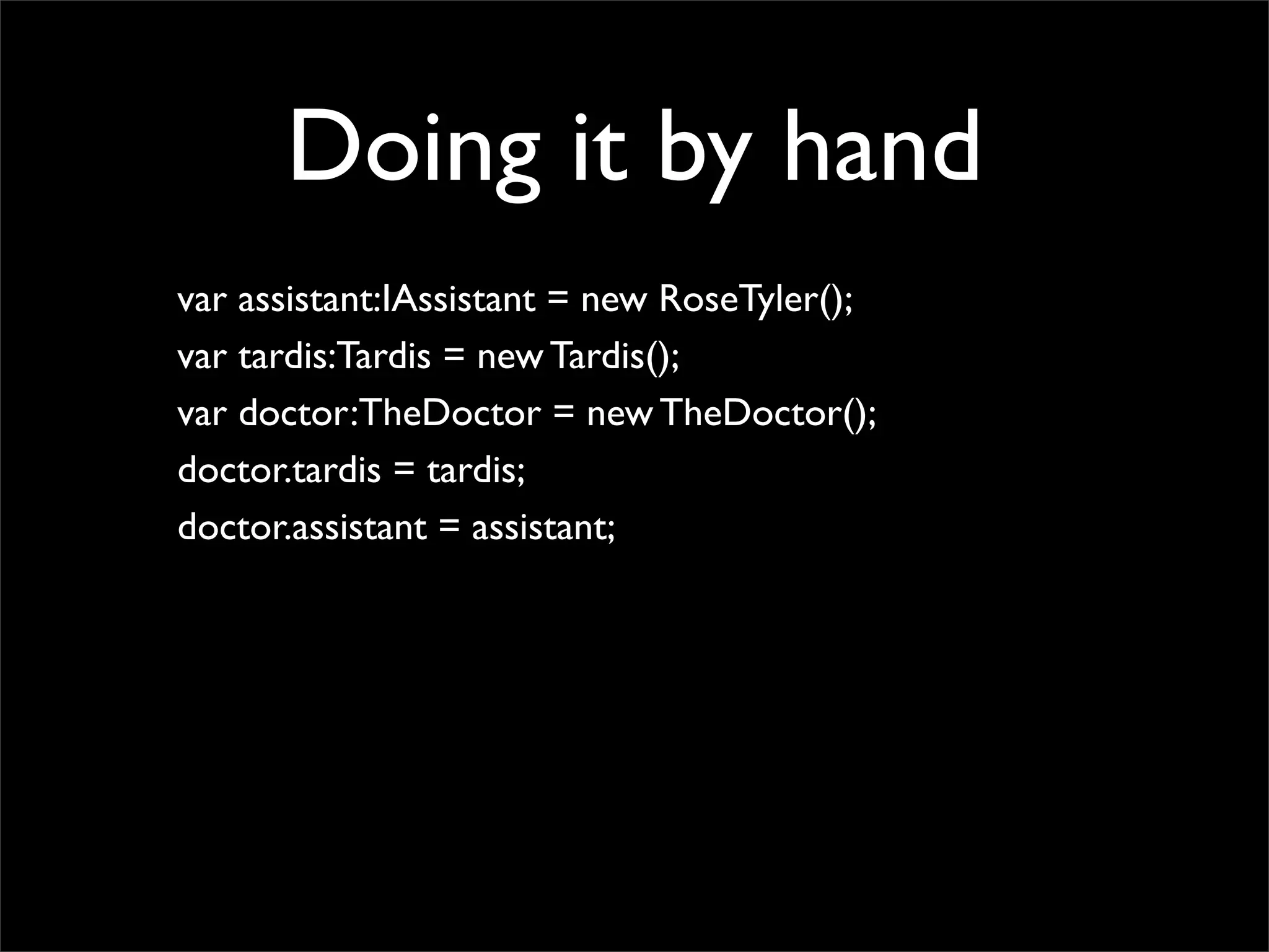 Doing it by hand
var assistant:IAssistant = new RoseTyler();
var tardis:Tardis = new Tardis();
var doctor:TheDoctor = new TheDoctor();
doctor.tardis = tardis;
doctor.assistant = assistant;
 