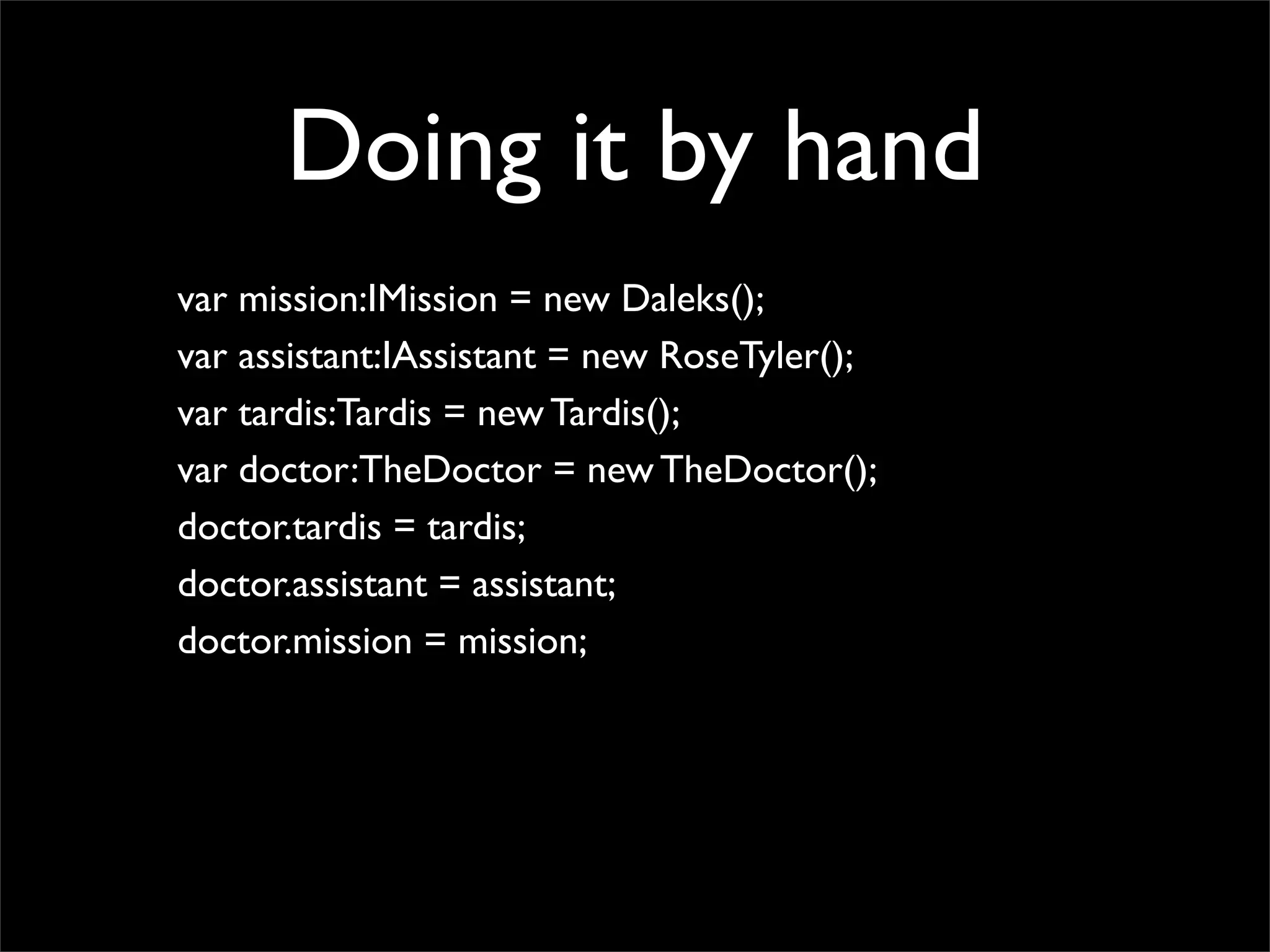 Doing it by hand
var mission:IMission = new Daleks();
var assistant:IAssistant = new RoseTyler();
var tardis:Tardis = new Tardis();
var doctor:TheDoctor = new TheDoctor();
doctor.tardis = tardis;
doctor.assistant = assistant;
doctor.mission = mission;
 
