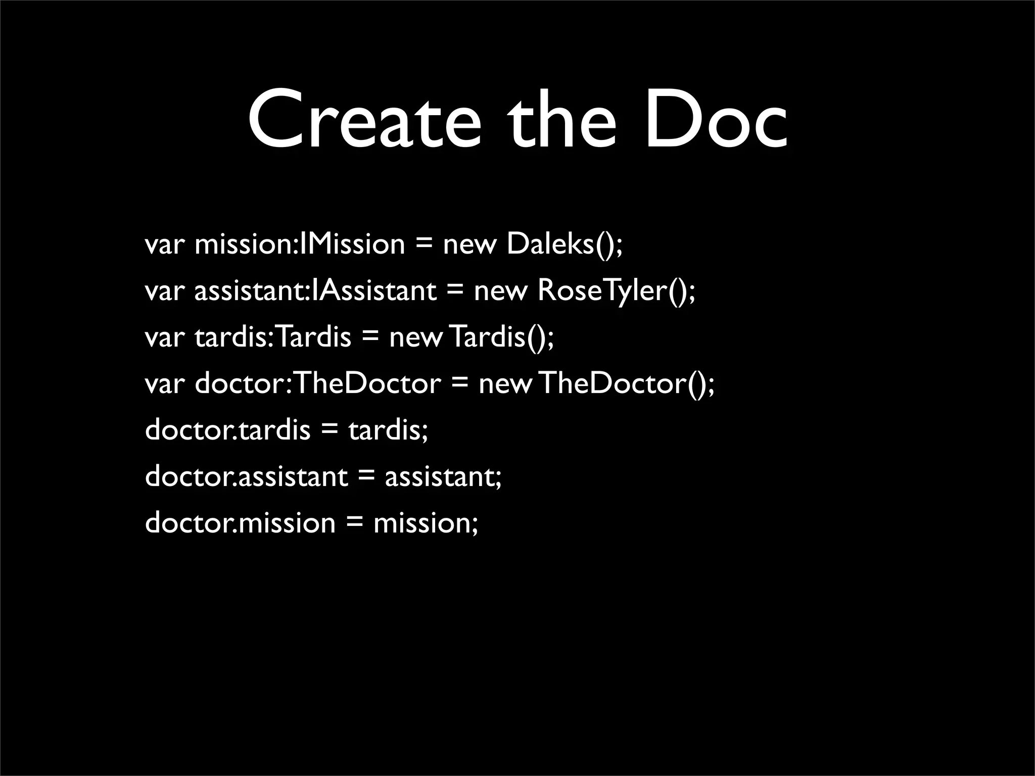 Create the Doc
var mission:IMission = new Daleks();
var assistant:IAssistant = new RoseTyler();
var tardis:Tardis = new Tardis();
var doctor:TheDoctor = new TheDoctor();
doctor.tardis = tardis;
doctor.assistant = assistant;
doctor.mission = mission;
 