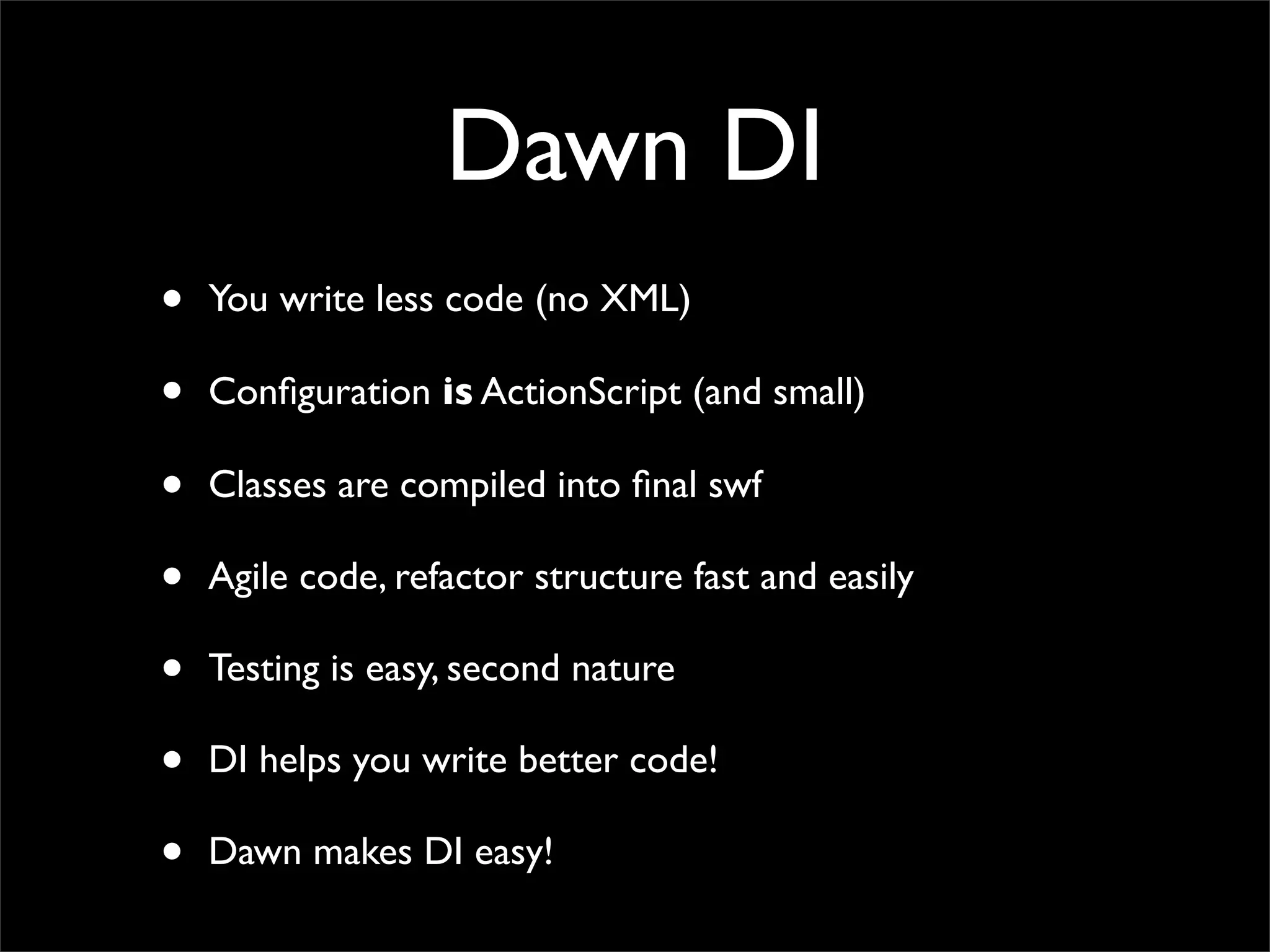 Dawn DI
•   You write less code (no XML)

•   Conﬁguration is ActionScript (and small)

•   Classes are compiled into ﬁnal swf

•   Agile code, refactor structure fast and easily

•   Testing is easy, second nature

•   DI helps you write better code!

•   Dawn makes DI easy!
 