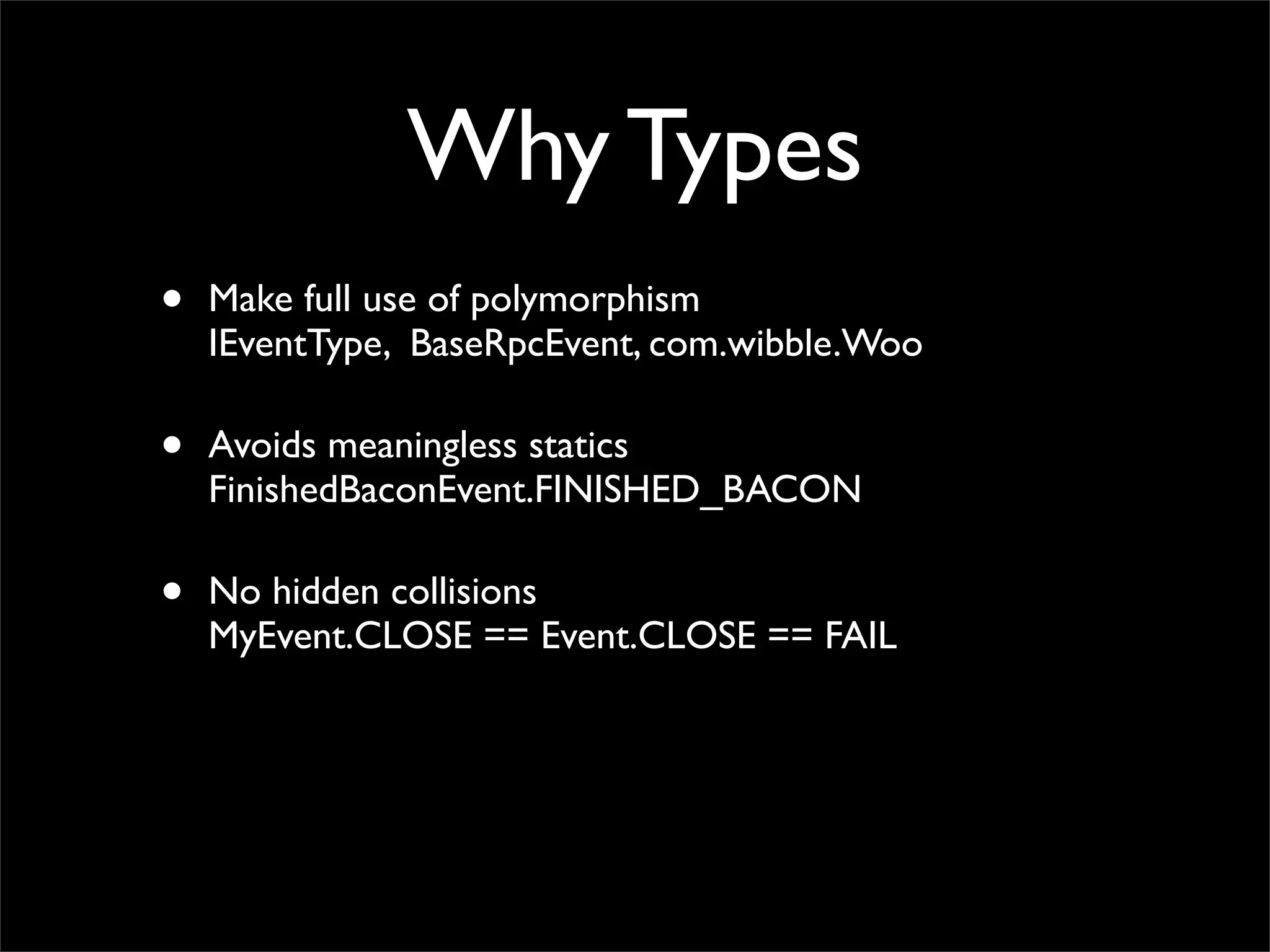 Why Types
•   Make full use of polymorphism
    IEventType, BaseRpcEvent, com.wibble.Woo

•   Avoids meaningless statics
    FinishedBaconEvent.FINISHED_BACON

•   No hidden collisions
    MyEvent.CLOSE == Event.CLOSE == FAIL
 