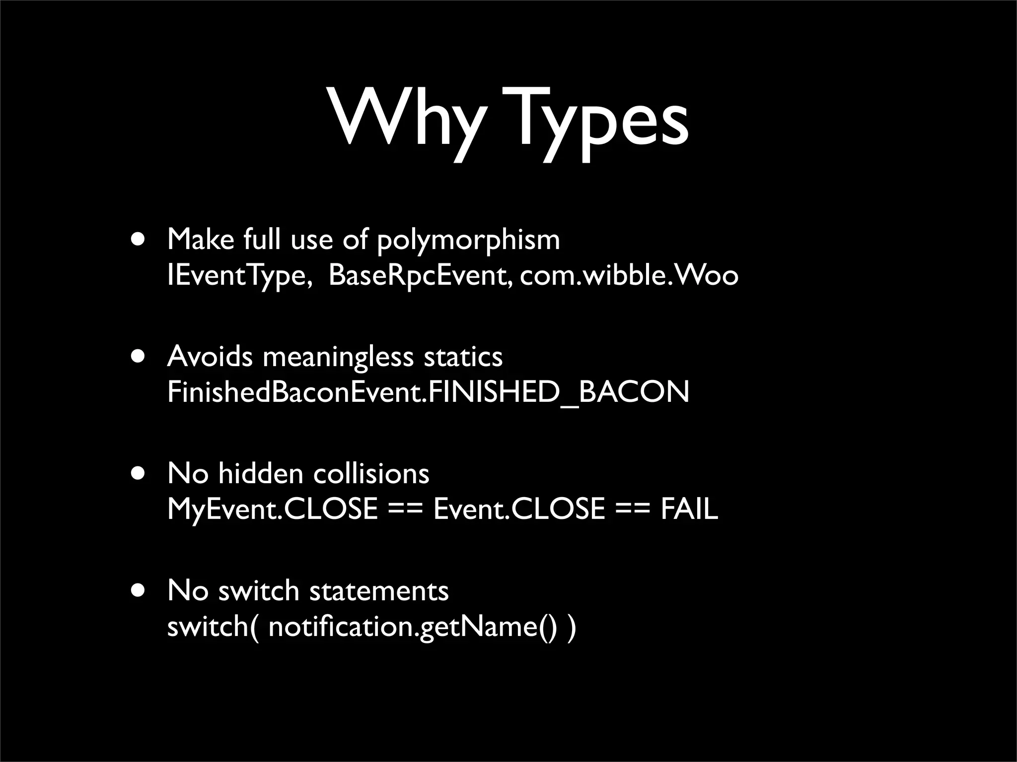 Why Types
•   Make full use of polymorphism
    IEventType, BaseRpcEvent, com.wibble.Woo

•   Avoids meaningless statics
    FinishedBaconEvent.FINISHED_BACON

•   No hidden collisions
    MyEvent.CLOSE == Event.CLOSE == FAIL

•   No switch statements
    switch( notiﬁcation.getName() )
 