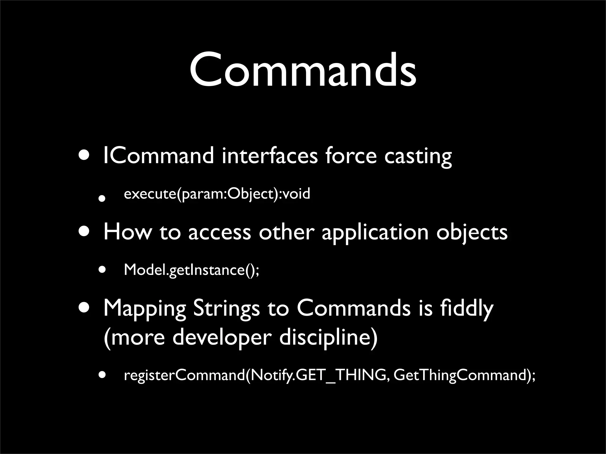 Commands
• ICommand interfaces force casting
 •   execute(param:Object):void

• How to access other application objects
 •   Model.getInstance();

• Mapping Strings to Commands is ﬁddly
  (more developer discipline)
 •   registerCommand(Notify.GET_THING, GetThingCommand);
 