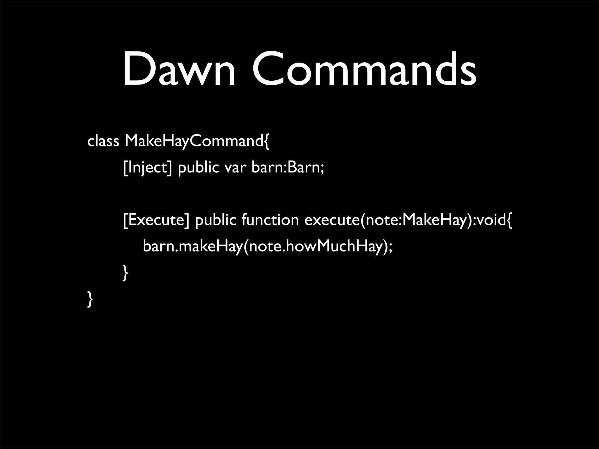 Dawn Commands
class MakeHayCommand{
      [Inject] public var barn:Barn;


     [Execute] public function execute(note:MakeHay):void{
        barn.makeHay(note.howMuchHay);
     }
}
 