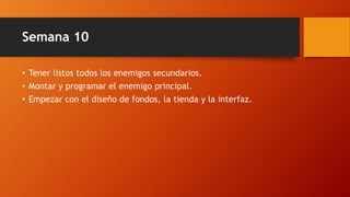 Semana 10
• Tener listos todos los enemigos secundarios.
• Montar y programar el enemigo principal.
• Empezar con el diseño de fondos, la tienda y la interfaz.
 