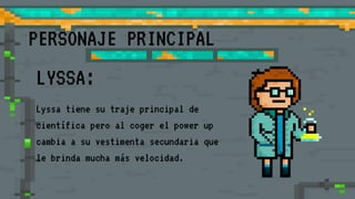 PERSONAJE PRINCIPAL
LYSSA:
Lyssa tiene su traje principal de
científica pero al coger el power up
cambia a su vestimenta secundaria que
le brinda mucha más velocidad.
 