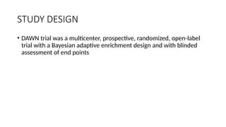 STUDY DESIGN
• DAWN trial was a multicenter, prospective, randomized, open-label
trial with a Bayesian adaptive enrichment design and with blinded
assessment of end points
 