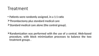 Treatment
• Patients were randomly assigned, in a 1:1 ratio
Thrombectomy plus standard medical care
Standard medical care alone (the control group).
Randomization was performed with the use of a central, Web-based
procedure, with block minimization processes to balance the two
treatment groups .
 