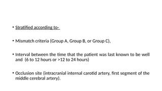 • Stratified according to-
• Mismatch criteria (Group A, Group B, or Group C),
• Interval between the time that the patient was last known to be well
and (6 to 12 hours or >12 to 24 hours)
• Occlusion site (intracranial internal carotid artery, first segment of the
middle cerebral artery).
 