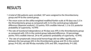 RESULTS
• A total of 206 patients were enrolled; 107 were assigned to the thrombectomy
group and 99 to the control group.
• The mean score on the utility-weighted modified Rankin scale at 90 days was 5.5 in
the thrombectomy group as compared with 3.4 in the control group (adjusted
difference [Bayesian analysis], 2.0 points; 95% credible interval, 1.1 to 3.0; posterior
probability of superiority, >0.999)
• The rate of functional independence at 90 days was 49% in the thrombectomy group
as compared with 13% in the control group (adjusted difference, 33 percentage
points; 95% credible interval, 24 to 44; posterior probability of superiority, >0.999).
• The rate of symptomatic intracranial hemorrhage did not differ significantly
between the two groups (6% in the thrombectomy group and 3% in the control
group, P=0.50), nor did 90-day mortality (19% and 18%, respectively; P=1.00).
 