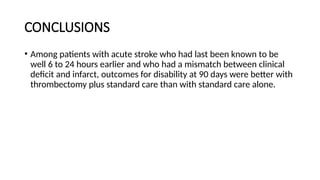 CONCLUSIONS
• Among patients with acute stroke who had last been known to be
well 6 to 24 hours earlier and who had a mismatch between clinical
deficit and infarct, outcomes for disability at 90 days were better with
thrombectomy plus standard care than with standard care alone.
 