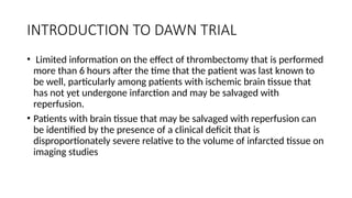 INTRODUCTION TO DAWN TRIAL
• Limited information on the effect of thrombectomy that is performed
more than 6 hours after the time that the patient was last known to
be well, particularly among patients with ischemic brain tissue that
has not yet undergone infarction and may be salvaged with
reperfusion.
• Patients with brain tissue that may be salvaged with reperfusion can
be identified by the presence of a clinical deficit that is
disproportionately severe relative to the volume of infarcted tissue on
imaging studies
 