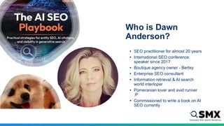 Who is Dawn
Anderson?
• SEO practitioner for almost 20 years
• International SEO conference
speaker since 2017
• Boutique agency owner - Bertey
• Enterprise SEO consultant
• Information retrieval & AI search
world interloper
• Pomeranian lover and avid runner
;P
• Commissioned to write a book on AI
SEO currently
 