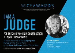 Find out more at www.wiceawards.com
FORTHE2016WOMENINCONSTRUCTION
&ENGINEERINGAWARDS
You can meet me at the Judging Day
Forum on the 21st of April
or the Awards Dinner on the 19th of May
DAWN ELSON
Business Transformation
Leader
Gatwick Airport
IAMA
JUDGE
 