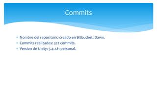  Nombre del repositorio creado en Bitbucket: Dawn.
 Commits realizados: 322 commits.
 Version de Unity: 5.4.1.f1 personal.
Commits
 