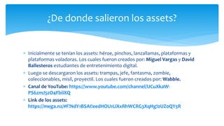  Inicialmente se tenían los assets: héroe, pinchos, lanzallamas, plataformas y
plataformas voladoras. Los cuales fueron creados por: Miguel Vargas y David
Ballesteros estudiantes de entretenimiento digital.
 Luego se descargaron los assets: trampas, jefe, fantasma, zombie,
coleccionables, misil, proyectil. Los cuales fueron creados por: Wabble.
 Canal de YouTube: https://www.youtube.com/channel/UCuXkaW-
PS6zmJ5zO4FbiiXQ
 Link de los assets:
https://mega.nz/#F!NdY1BSAI!eedHOU1LiXxRhWCRG3XqHg!0UZ0QY5R
¿De donde salieron los assets?
 