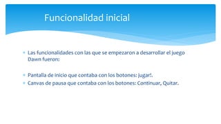  Las funcionalidades con las que se empezaron a desarrollar el juego
Dawn fueron:
 Pantalla de inicio que contaba con los botones: jugar!.
 Canvas de pausa que contaba con los botones: Continuar, Quitar.
Funcionalidad inicial
 