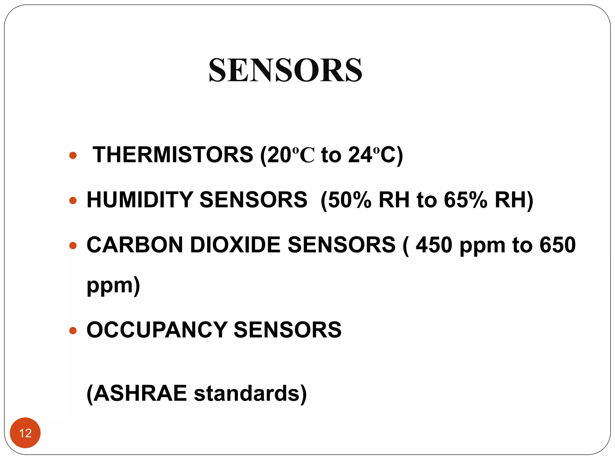 SENSORS
 THERMISTORS (20ºC to 24ºC)
 HUMIDITY SENSORS (50% RH to 65% RH)
 CARBON DIOXIDE SENSORS ( 450 ppm to 650
ppm)
 OCCUPANCY SENSORS
(ASHRAE standards)
12
 