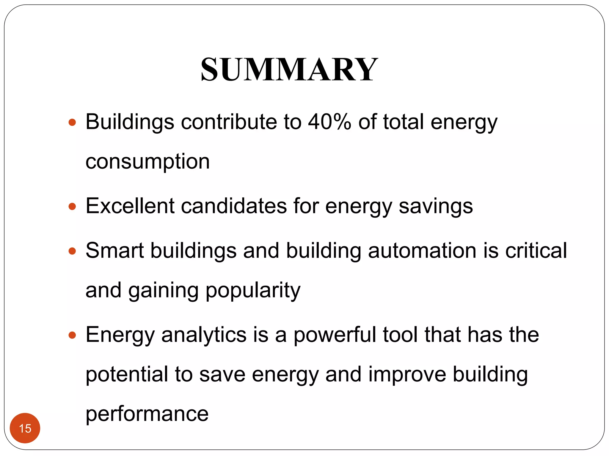 SUMMARY
 Buildings contribute to 40% of total energy
consumption
 Excellent candidates for energy savings
 Smart buildings and building automation is critical
and gaining popularity
 Energy analytics is a powerful tool that has the
potential to save energy and improve building
performance
15
 