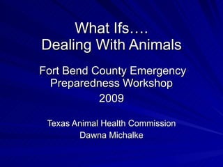 What Ifs…. Dealing With Animals Fort Bend County Emergency Preparedness Workshop 2009 Texas Animal Health Commission Dawna Michalke 