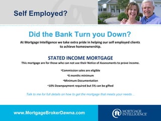 Self Employed? Did the Bank Turn you Down? At Mortgage Intelligence we take extra pride in helping our self employed clients  to achieve homeownership. STATED INCOME MORTGAGE This mortgage are for those who can not use their Notice of Assessments to prove income. Commission sales are eligible 6 months minimum Minimum Documentation 10% Downpayment required but 5% can be gifted Talk to me for full details on how to get the mortgage that meets your needs… www.MortgageBrokerDawna.com 